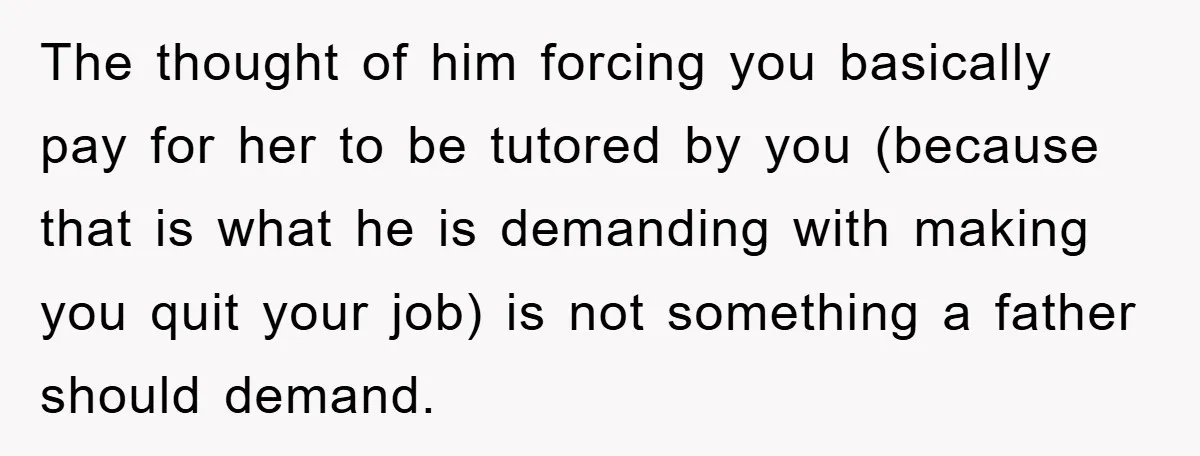 The thought of him forcing you basically pay for her to be tutored by you (because that is what he is demanding with making you quit your job) is not...