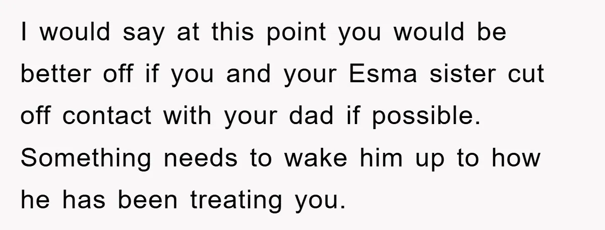 I would say at this point you would be better off if you and your Esma sister cut off contact with your dad if possible. Something needs to wake him...
