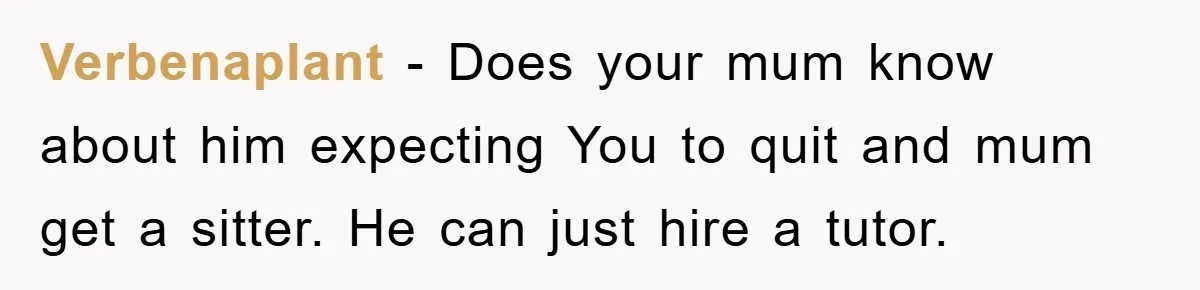 Verbenaplant − Does your mum know about him expecting You to quit and mum get a sitter. He can just hire a tutor.