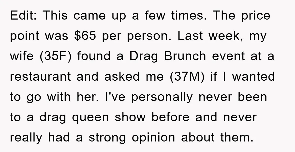 Edit: This came up a few times. The price point was $65 per person. Last week, my wife (35F) found a Drag Brunch event at a restaurant and asked me...