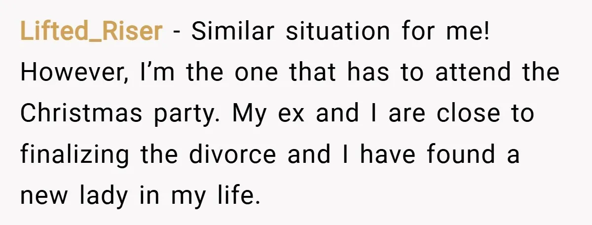 Lifted_Riser − Similar situation for me! However, I’m the one that has to attend the Christmas party. My ex and I are close to finalizing the divorce and I have...