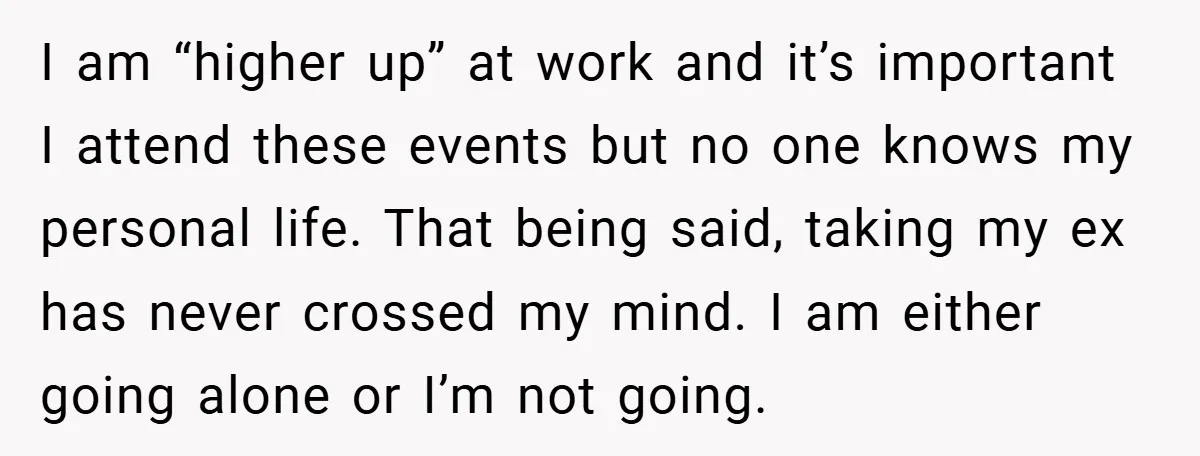 I am “higher up” at work and it’s important I attend these events but no one knows my personal life. That being said, taking my ex has never crossed my...