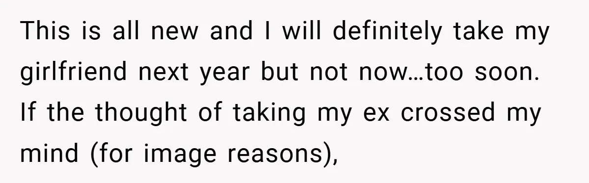 This is all new and I will definitely take my girlfriend next year but not now…too soon. If the thought of taking my ex crossed my mind (for image reasons),