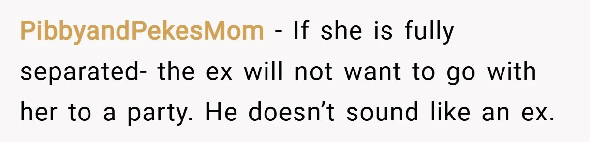 PibbyandPekesMom − If she is fully separated- the ex will not want to go with her to a party. He doesn’t sound like an ex.
