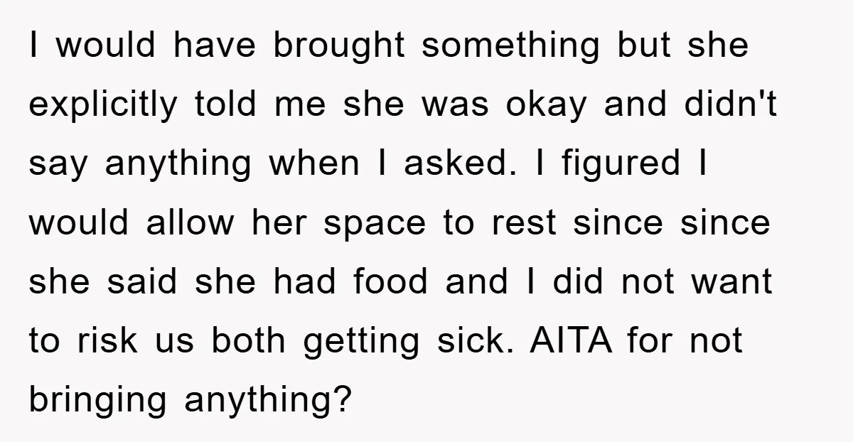 I would have brought something but she explicitly told me she was okay and didn't say anything when I asked. I figured I would allow her space to rest since...