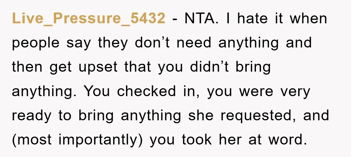 Live_Pressure_5432 − NTA. I hate it when people say they don’t need anything and then get upset that you didn’t bring anything. You checked in, you were very ready to...