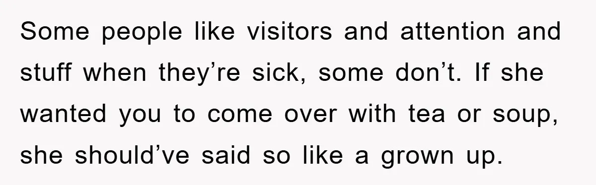 Some people like visitors and attention and stuff when they’re sick, some don’t. If she wanted you to come over with tea or soup, she should’ve said so like a...