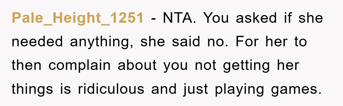 Pale_Height_1251 − NTA. You asked if she needed anything, she said no. For her to then complain about you not getting her things is ridiculous and just playing games.