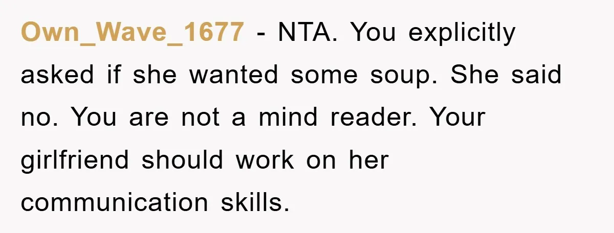 Own_Wave_1677 − NTA. You explicitly asked if she wanted some soup. She said no. You are not a mind reader. Your girlfriend should work on her communication skills.