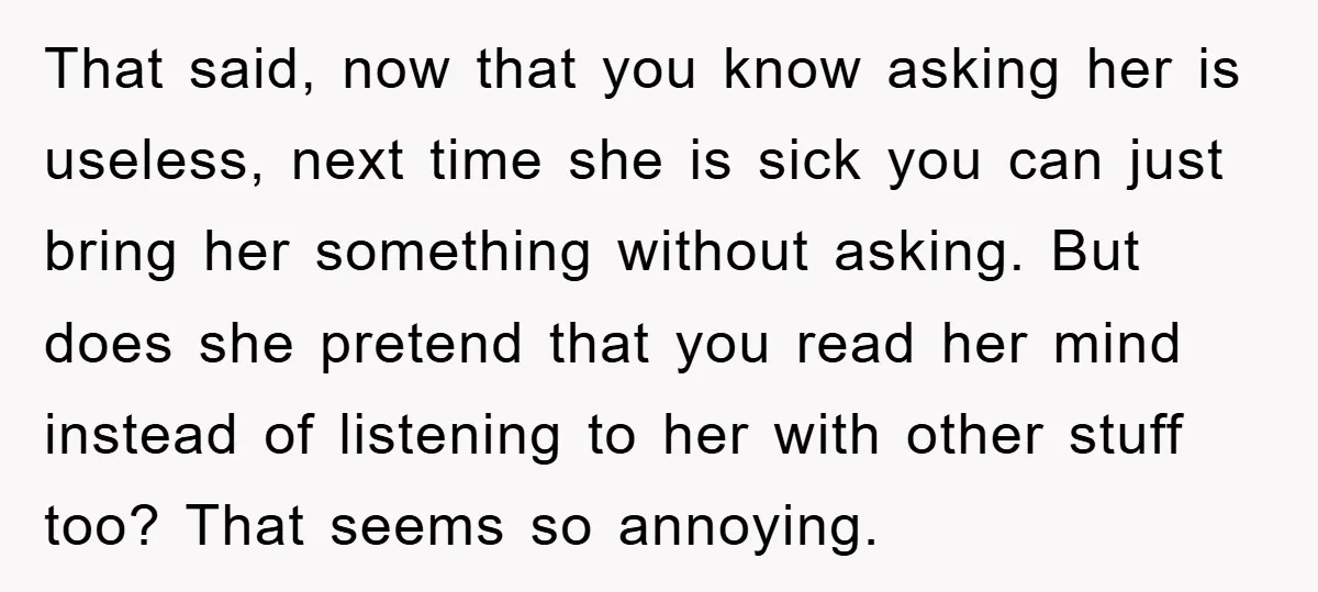 That said, now that you know asking her is useless, next time she is sick you can just bring her something without asking. But does she pretend that you read...