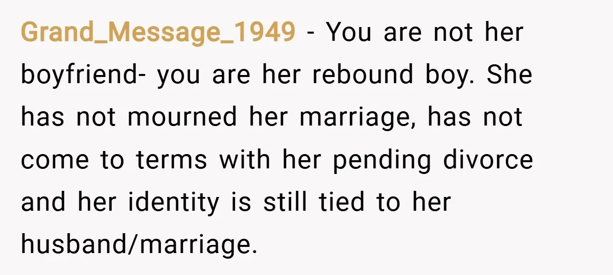Grand_Message_1949 − You are not her boyfriend- you are her rebound boy. She has not mourned her marriage, has not come to terms with her pending divorce and her identity...