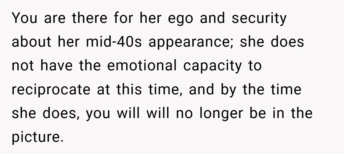 You are there for her ego and security about her mid-40s appearance; she does not have the emotional capacity to reciprocate at this time, and by the time she does,...