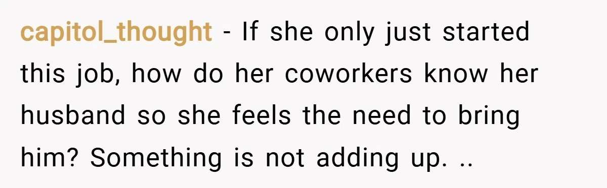 capitol_thought − If she only just started this job, how do her coworkers know her husband so she feels the need to bring him? Something is not adding up. ..
