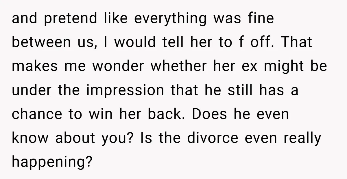 and pretend like everything was fine between us, I would tell her to f off. That makes me wonder whether her ex might be under the impression that he still...