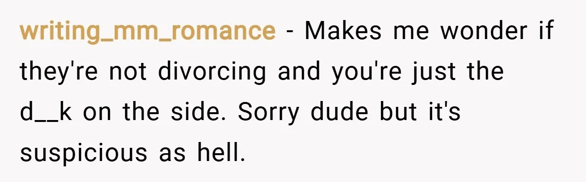 writing_mm_romance − Makes me wonder if they're not divorcing and you're just the d__k on the side. Sorry dude but it's suspicious as hell.