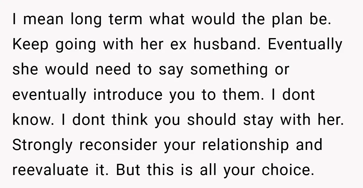 I mean long term what would the plan be. Keep going with her ex husband. Eventually she would need to say something or eventually introduce you to them. I dont...