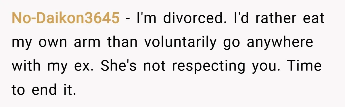 No-Daikon3645 − I'm divorced. I'd rather eat my own arm than voluntarily go anywhere with my ex. She's not respecting you. Time to end it.