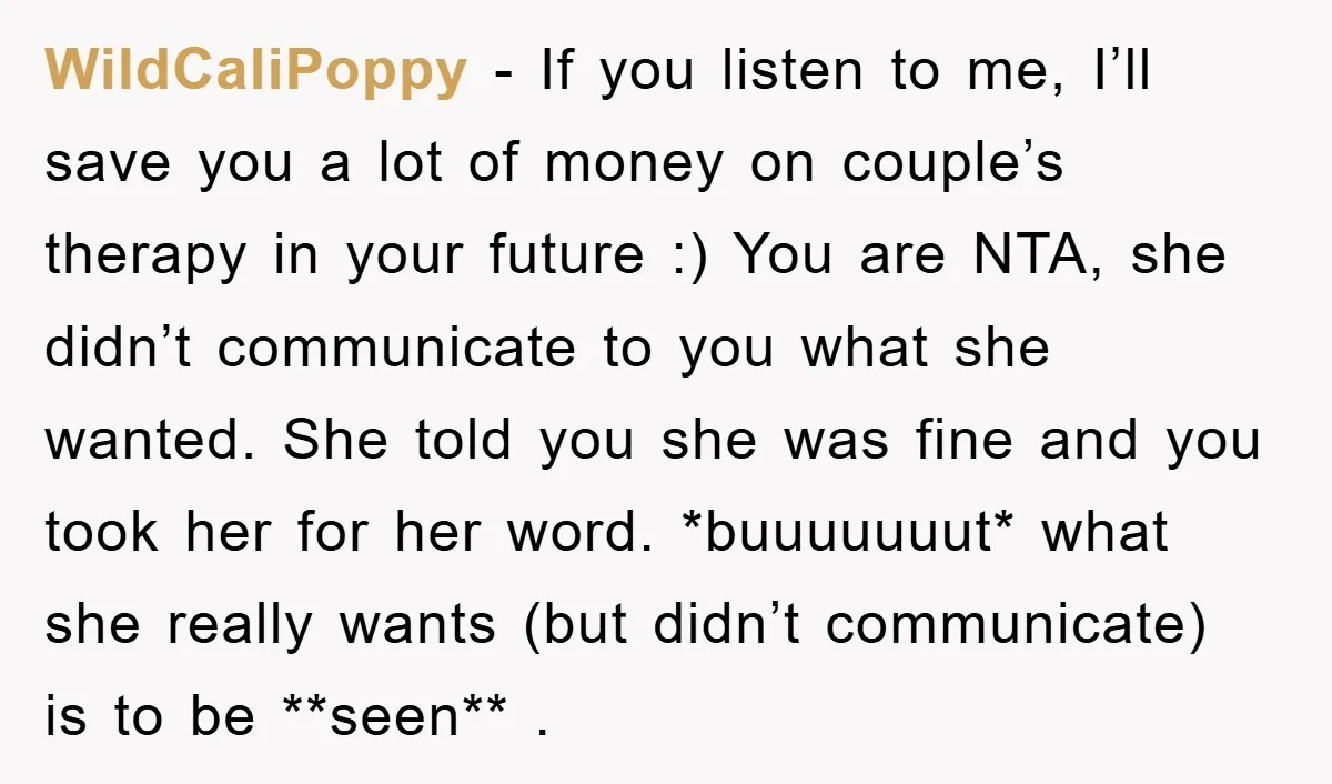 WildCaliPoppy − If you listen to me, I’ll save you a lot of money on couple’s therapy in your future :) You are NTA, she didn’t communicate to you what...