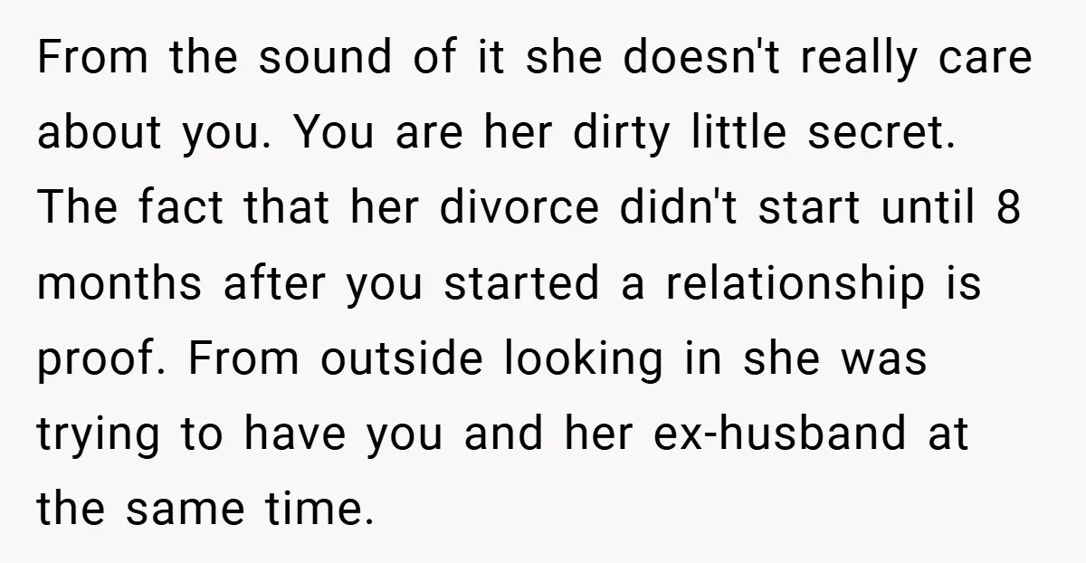 From the sound of it she doesn't really care about you. You are her dirty little secret. The fact that her divorce didn't start until 8 months after you started...