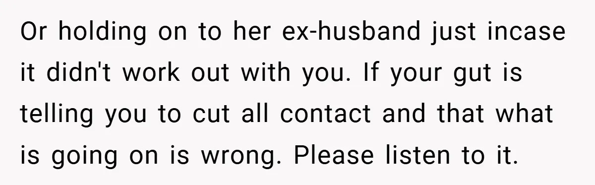Or holding on to her ex-husband just incase it didn't work out with you. If your gut is telling you to cut all contact and that what is going on...
