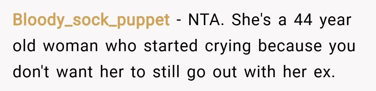 Bloody_sock_puppet − NTA. She's a 44 year old woman who started crying because you don't want her to still go out with her ex.