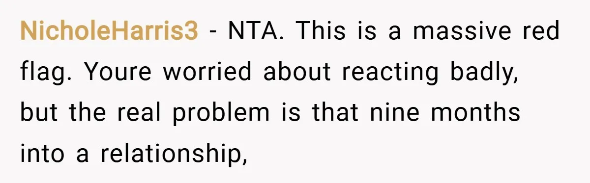 NicholeHarris3 − NTA. This is a massive red flag. Youre worried about reacting badly, but the real problem is that nine months into a relationship,