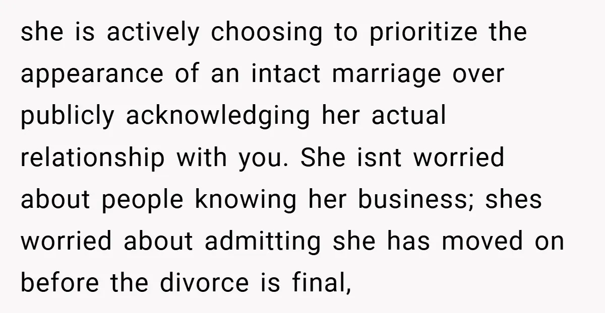 she is actively choosing to prioritize the appearance of an intact marriage over publicly acknowledging her actual relationship with you. She isnt worried about people knowing her business; shes worried...