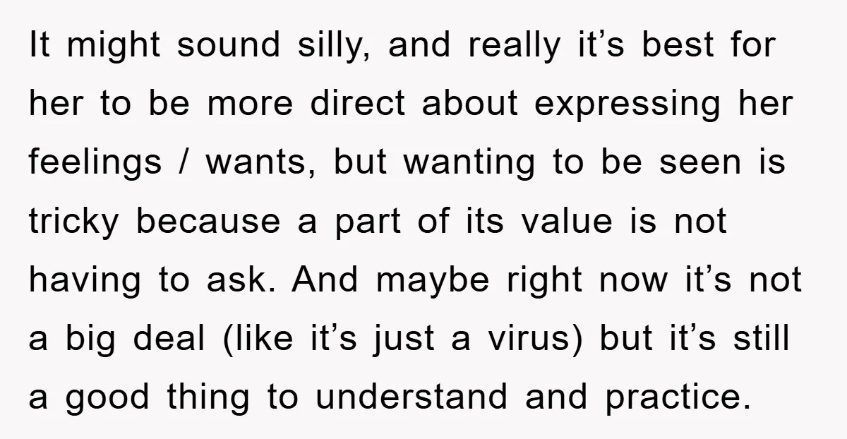 It might sound silly, and really it’s best for her to be more direct about expressing her feelings / wants, but wanting to be seen is tricky because a part...