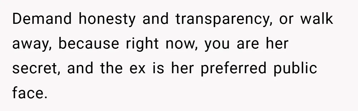 Demand honesty and transparency, or walk away, because right now, you are her secret, and the ex is her preferred public face.