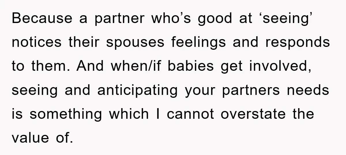 Because a partner who’s good at ‘seeing’ notices their spouses feelings and responds to them. And when/if babies get involved, seeing and anticipating your partners needs is something which I...
