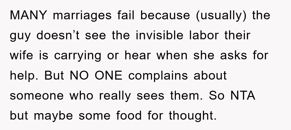 MANY marriages fail because (usually) the guy doesn’t see the invisible labor their wife is carrying or hear when she asks for help. But NO ONE complains about someone who...