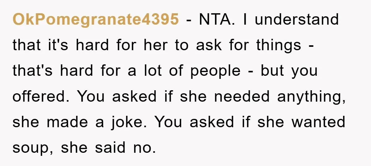 OkPomegranate4395 − NTA. I understand that it's hard for her to ask for things - that's hard for a lot of people - but you offered. You asked if she...