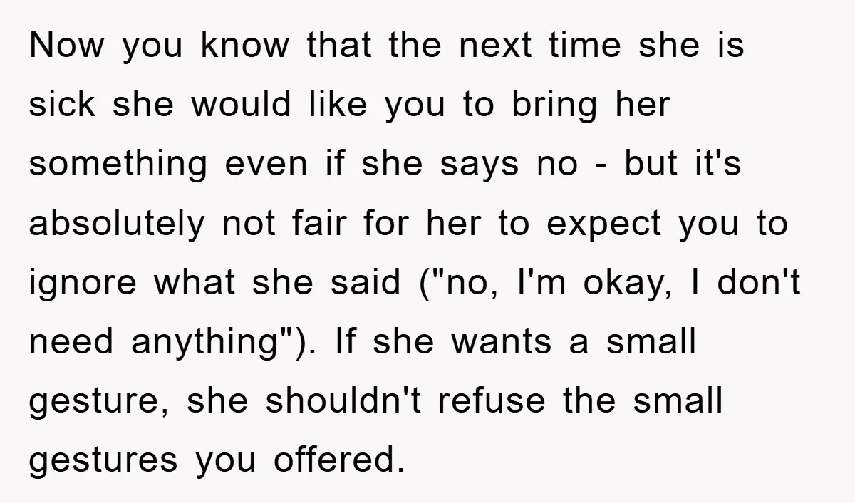 Now you know that the next time she is sick she would like you to bring her something even if she says no - but it's absolutely not fair for...