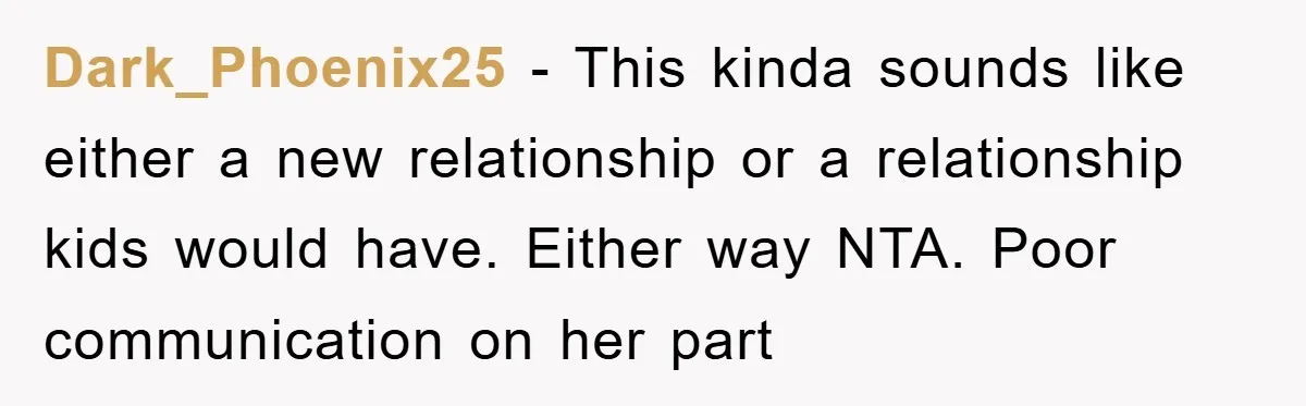 Dark_Phoenix25 − This kinda sounds like either a new relationship or a relationship kids would have. Either way NTA. Poor communication on her part