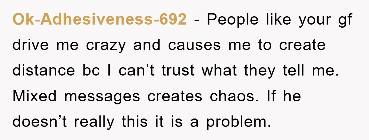 Ok-Adhesiveness-692 − People like your gf drive me crazy and causes me to create distance bc I can’t trust what they tell me. Mixed messages creates chaos. If he doesn’t...