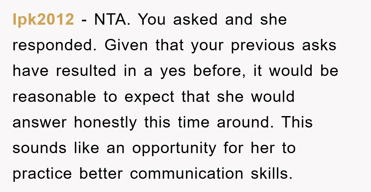 lpk2012 − NTA. You asked and she responded. Given that your previous asks have resulted in a yes before, it would be reasonable to expect that she would answer honestly...
