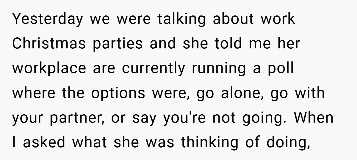 Yesterday we were talking about work Christmas parties and she told me her workplace are currently running a poll where the options were, go alone, go with your partner, or...