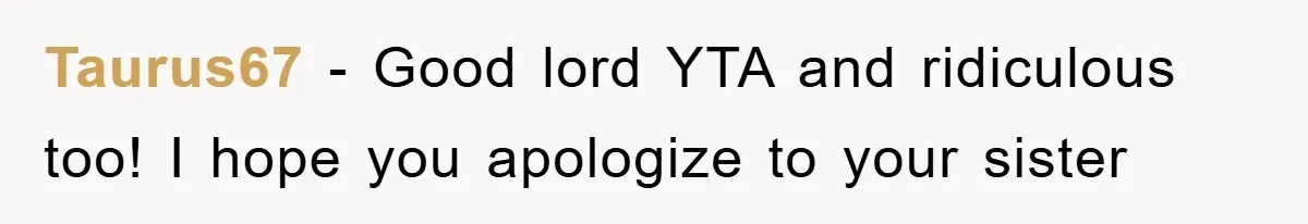 Taurus67 - Good lord YTA and ridiculous too! I hope you apologize to your sister
