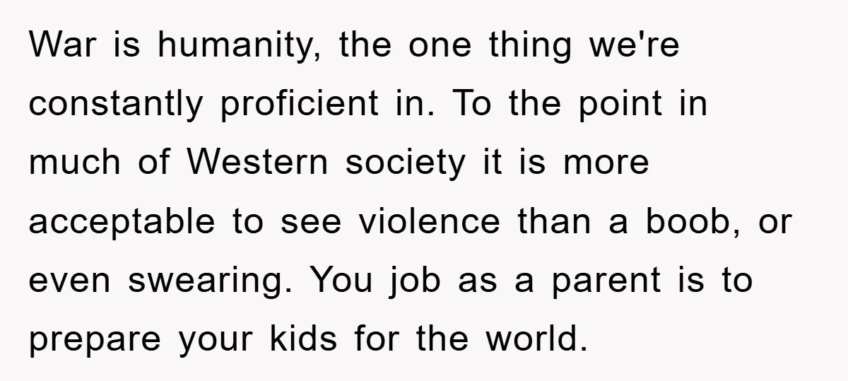 War is humanity, the one thing we're constantly proficient in. To the point in much of Western society it is more acceptable to see violence than a boob, or even...