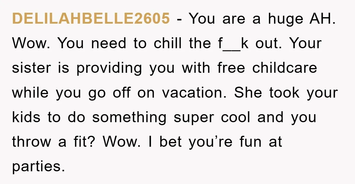 DELILAHBELLE2605 - You are a huge AH. Wow. You need to chill the f__k out. Your sister is providing you with free childcare while you go off on vacation. She...