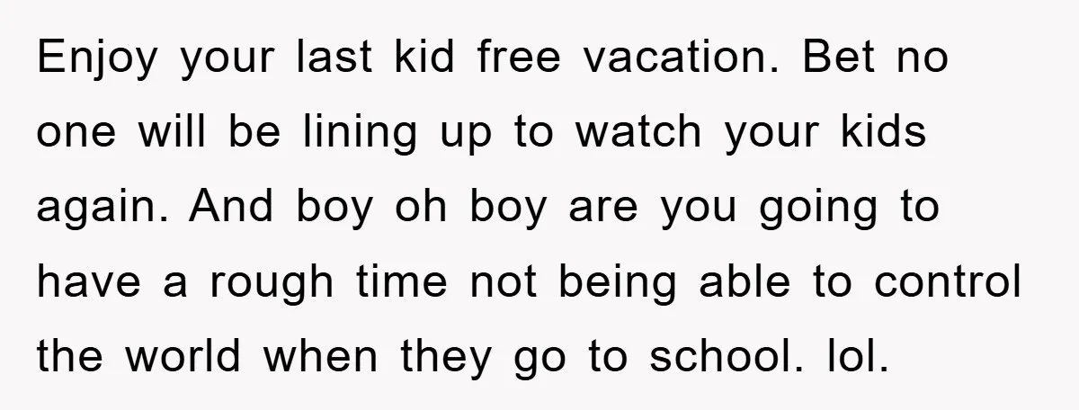 Enjoy your last kid free vacation. Bet no one will be lining up to watch your kids again. And boy oh boy are you going to have a rough time...