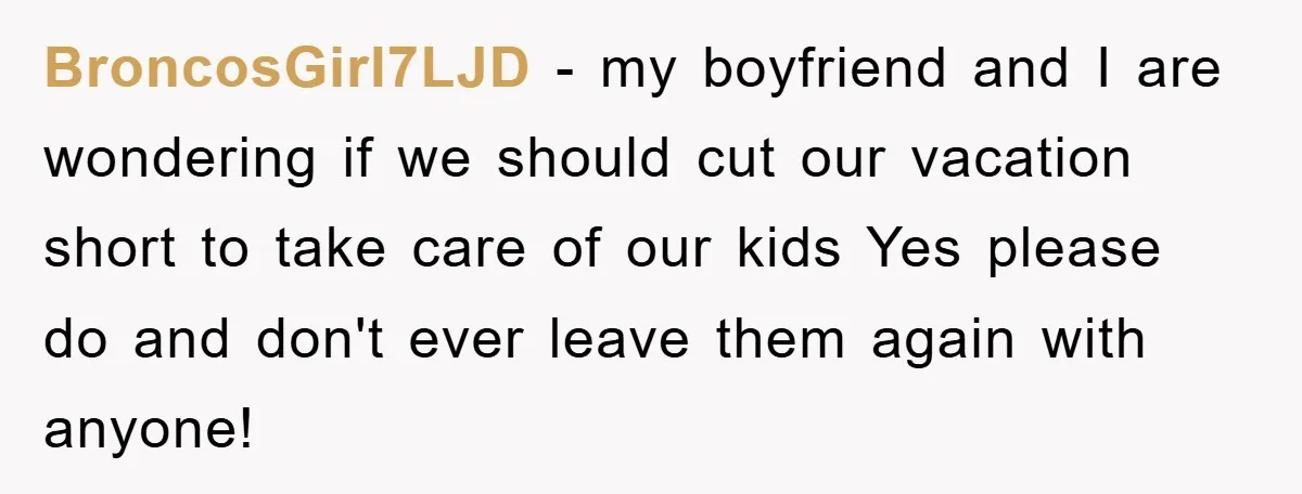 BroncosGirl7LJD - my boyfriend and I are wondering if we should cut our vacation short to take care of our kids Yes please do and don't ever leave them again...
