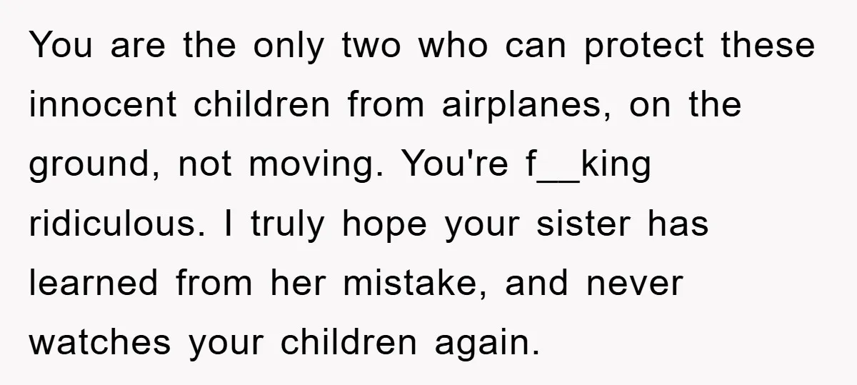 You are the only two who can protect these innocent children from airplanes, on the ground, not moving. You're f__king ridiculous. I truly hope your sister has learned from her...