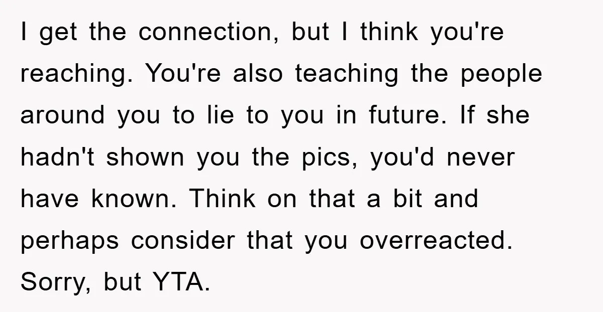 I get the connection, but I think you're reaching. You're also teaching the people around you to lie to you in future. If she hadn't shown you the pics, you'd...