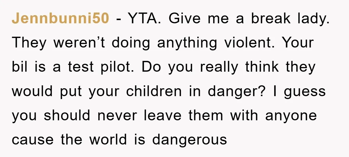 Jennbunni50 - YTA. Give me a break lady. They weren’t doing anything violent. Your bil is a test pilot. Do you really think they would put your children in danger?...