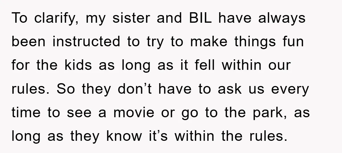 To clarify, my sister and BIL have always been instructed to try to make things fun for the kids as long as it fell within our rules. So they don’t...