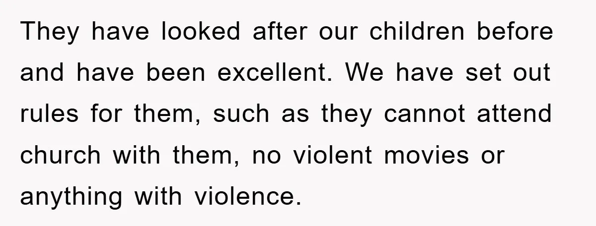They have looked after our children before and have been excellent. We have set out rules for them, such as they cannot attend church with them, no violent movies or...