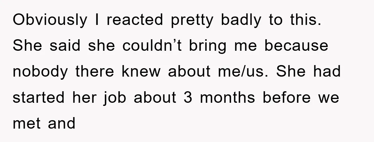 Obviously I reacted pretty badly to this. She said she couldn’t bring me because nobody there knew about me/us. She had started her job about 3 months before we met...