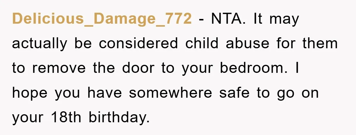Delicious_Damage_772 - NTA. It may actually be considered child abuse for them to remove the door to your bedroom. I hope you have somewhere safe to go on your 18th...
