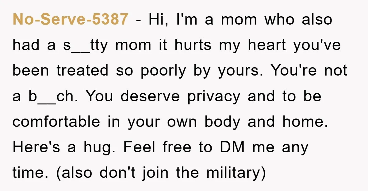 No-Serve-5387 - Hi, I'm a mom who also had a s__tty mom it hurts my heart you've been treated so poorly by yours. You're not a b__ch. You deserve privacy...